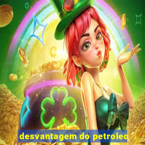 desvantagem do petroleo